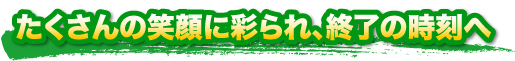 たくさんの笑顔に彩られ、終了の時刻へ